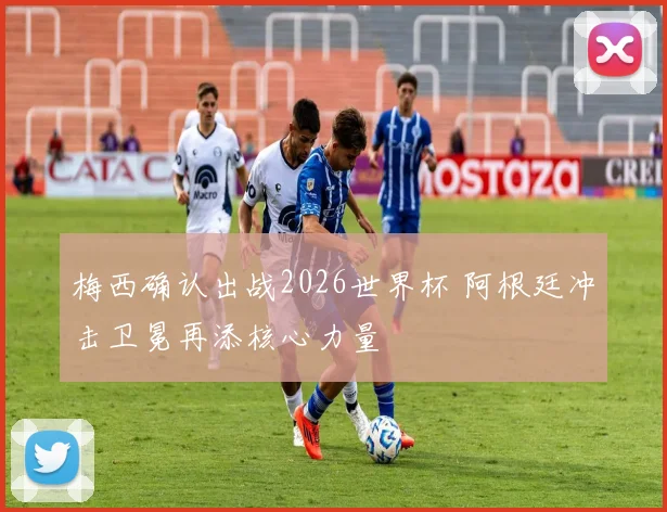梅西确认出战2026世界杯 阿根廷冲击卫冕再添核心力量