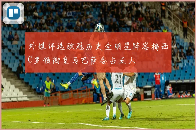 外媒评选欧冠历史全明星阵容梅西C罗领衔皇马巴萨各占五人