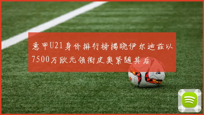 意甲U21身价排行榜揭晓伊尔迪兹以7500万欧元领衔皮奥紧随其后