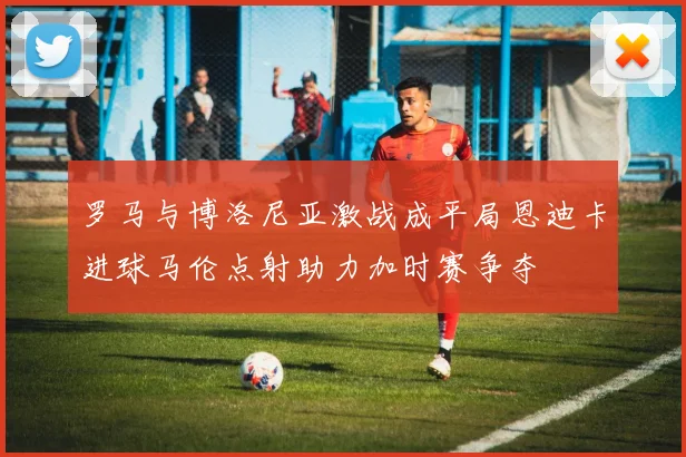 罗马与博洛尼亚激战成平局恩迪卡进球马伦点射助力加时赛争夺