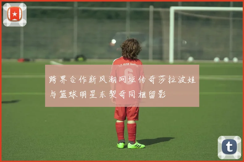 跨界合作新风潮网坛传奇莎拉波娃与篮球明星东契奇同框留影