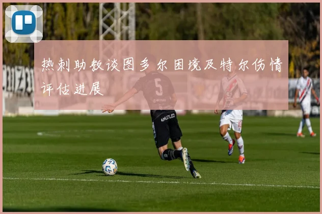 热刺助教谈图多尔困境及特尔伤情评估进展