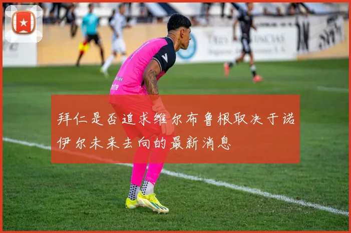 拜仁是否追求维尔布鲁根取决于诺伊尔未来去向的最新消息