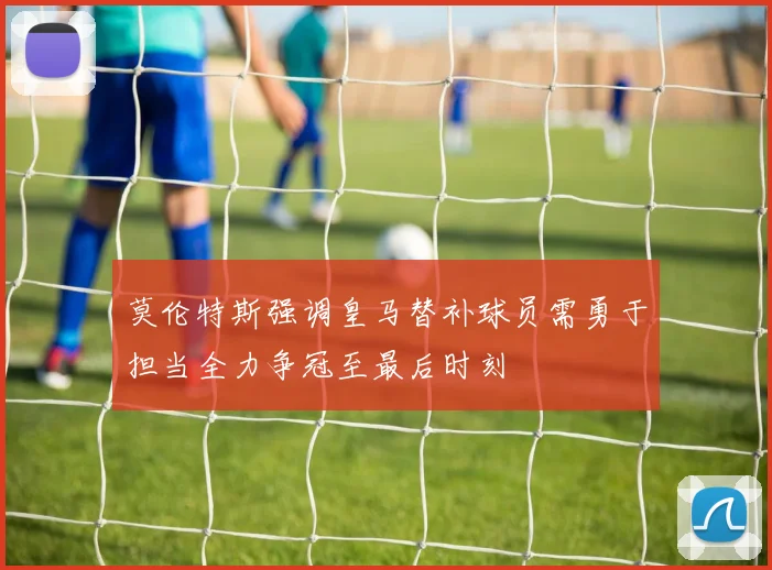 莫伦特斯强调皇马替补球员需勇于担当全力争冠至最后时刻