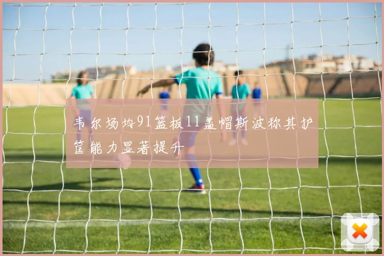 韦尔场均91篮板11盖帽斯波称其护筐能力显著提升