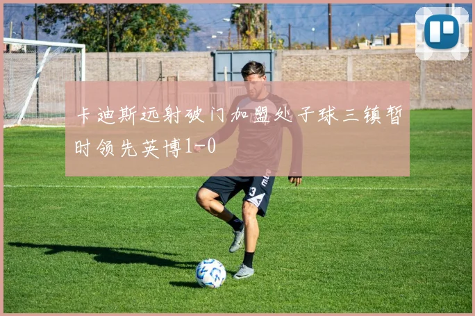 卡迪斯远射破门加盟处子球三镇暂时领先英博1-0