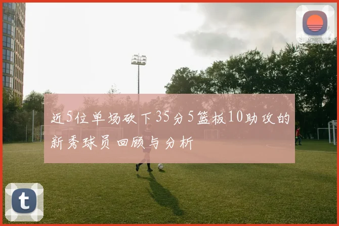 近5位单场砍下35分5篮板10助攻的新秀球员回顾与分析