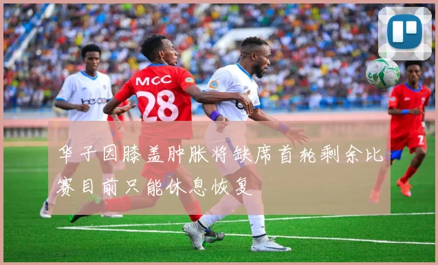华子因膝盖肿胀将缺席首轮剩余比赛目前只能休息恢复