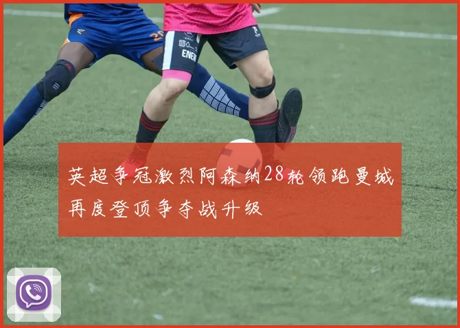 英超争冠激烈阿森纳28轮领跑曼城再度登顶争夺战升级