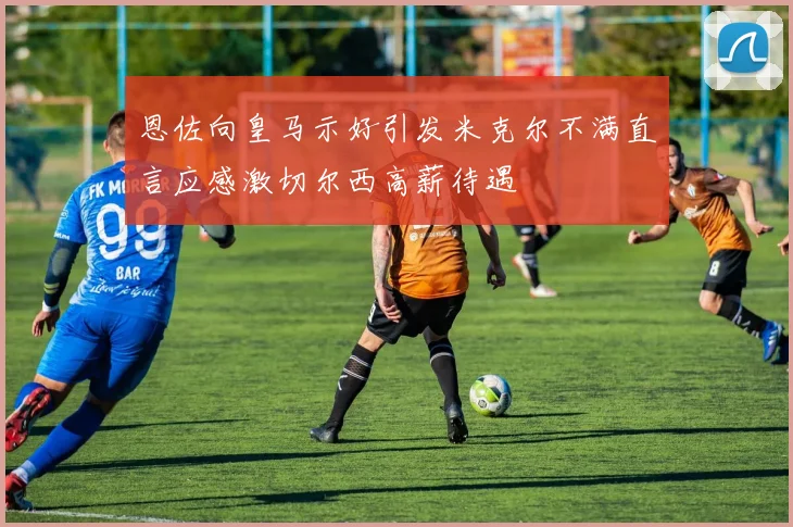 恩佐向皇马示好引发米克尔不满直言应感激切尔西高薪待遇