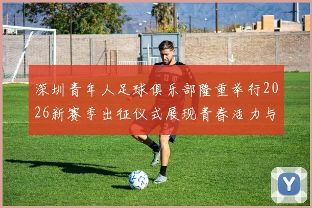 深圳青年人足球俱乐部隆重举行2026新赛季出征仪式展现青春活力与拼搏精神