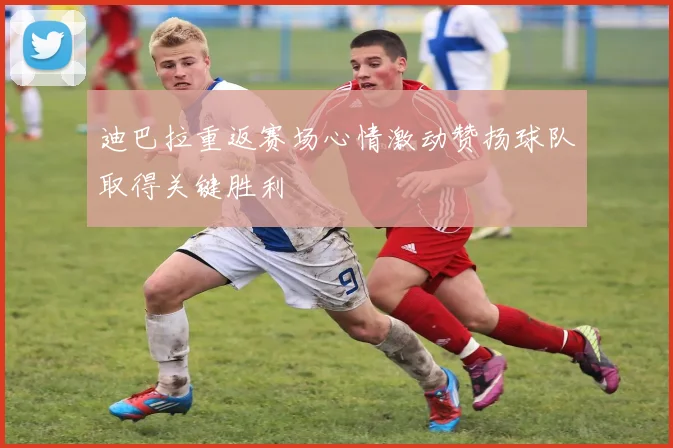 迪巴拉重返赛场心情激动赞扬球队取得关键胜利