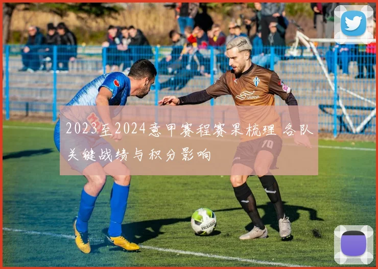 2023至2024意甲赛程赛果梳理 各队关键战绩与积分影响
