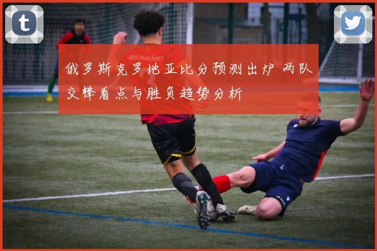 俄罗斯克罗地亚比分预测出炉 两队交锋看点与胜负趋势分析