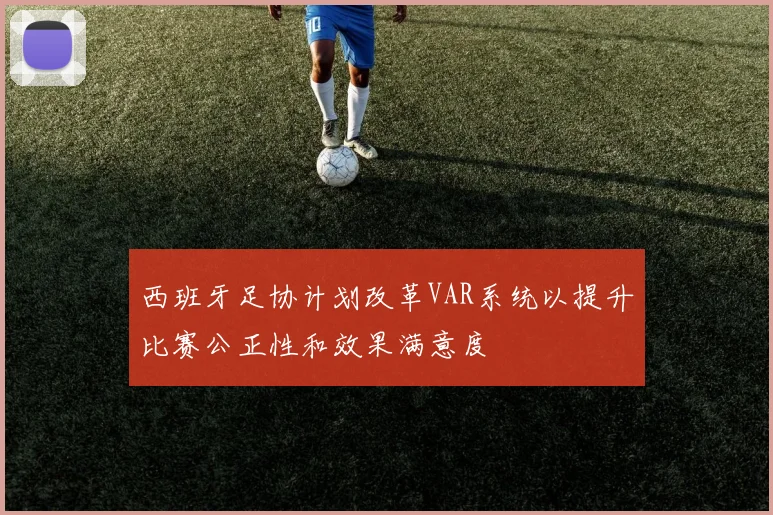 西班牙足协计划改革VAR系统以提升比赛公正性和效果满意度