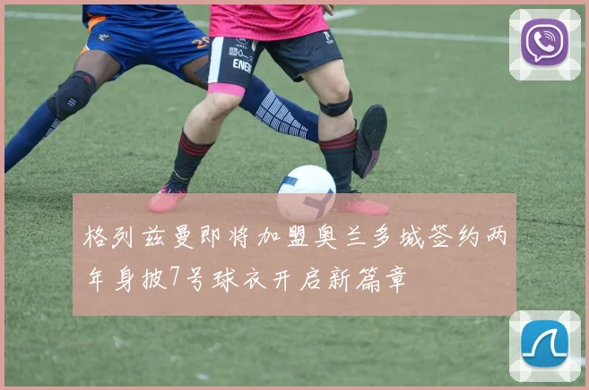 格列兹曼即将加盟奥兰多城签约两年身披7号球衣开启新篇章