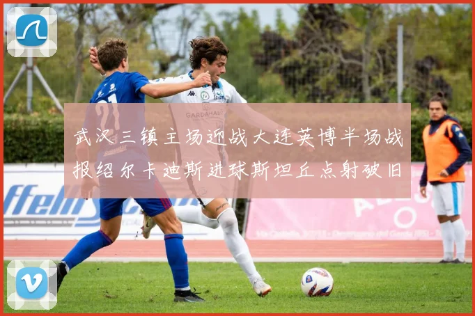 武汉三镇主场迎战大连英博半场战报绍尔卡迪斯进球斯坦丘点射破旧主