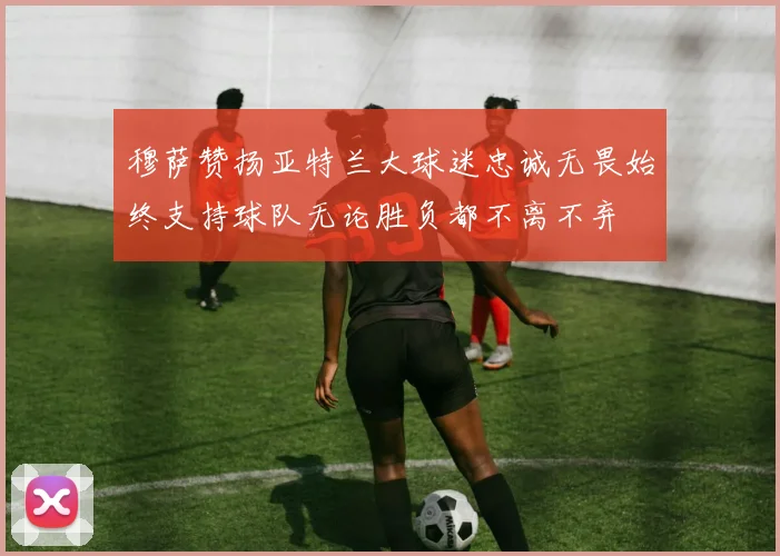 穆萨赞扬亚特兰大球迷忠诚无畏始终支持球队无论胜负都不离不弃