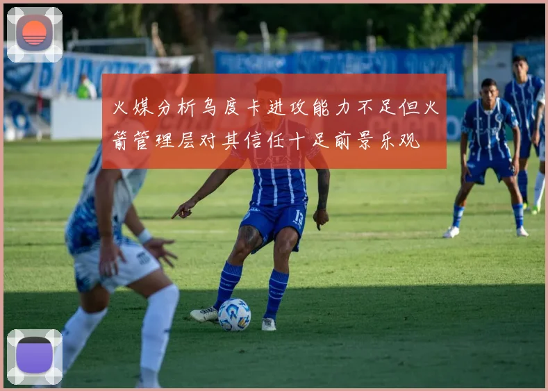 火媒分析乌度卡进攻能力不足但火箭管理层对其信任十足前景乐观