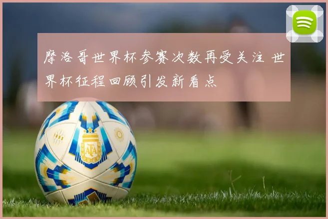 摩洛哥世界杯参赛次数再受关注 世界杯征程回顾引发新看点