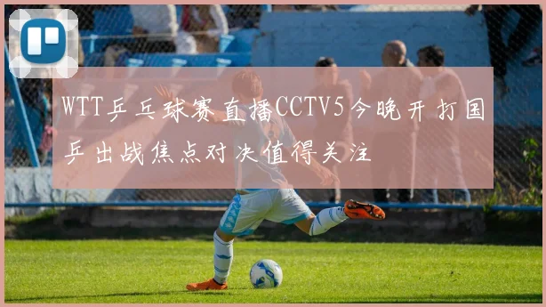 WTT乒乓球赛直播CCTV5今晚开打国乒出战焦点对决值得关注