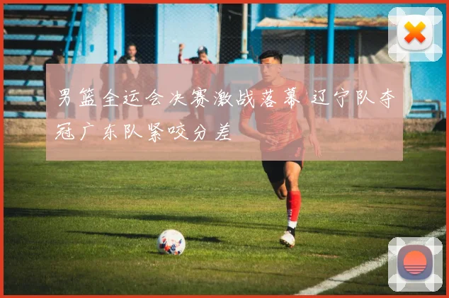 男篮全运会决赛激战落幕 辽宁队夺冠广东队紧咬分差