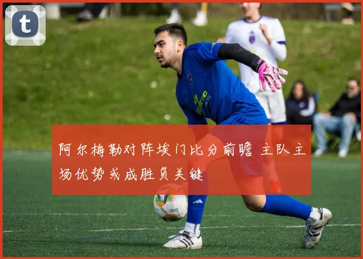 阿尔梅勒对阵埃门比分前瞻 主队主场优势或成胜负关键
