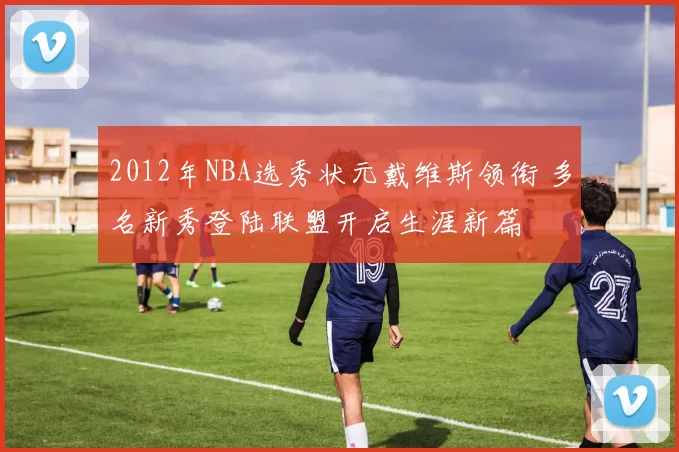 2012年NBA选秀状元戴维斯领衔 多名新秀登陆联盟开启生涯新篇