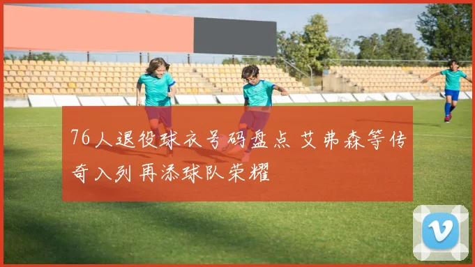 76人退役球衣号码盘点 艾弗森等传奇入列再添球队荣耀