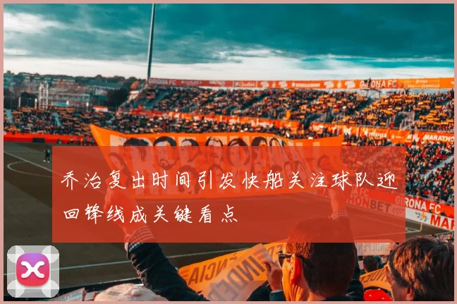 乔治复出时间引发快船关注球队迎回锋线成关键看点