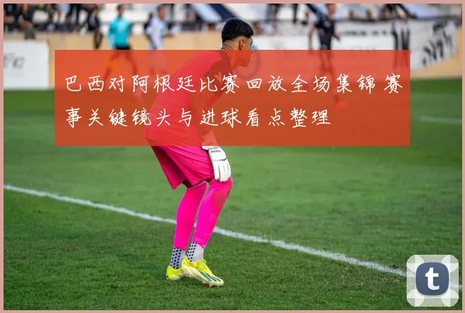 巴西对阿根廷比赛回放全场集锦 赛事关键镜头与进球看点整理