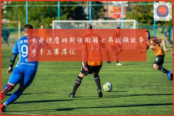 克劳德詹姆斯领衔骑士再战强敌争夺季后赛席位