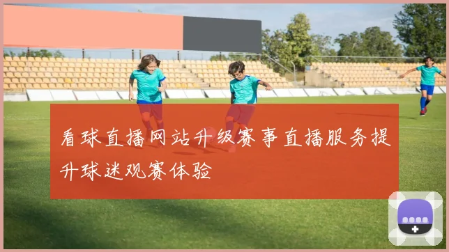 看球直播网站升级赛事直播服务提升球迷观赛体验