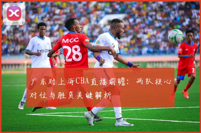 广东对上海CBA直播前瞻：两队核心对位与胜负关键解析
