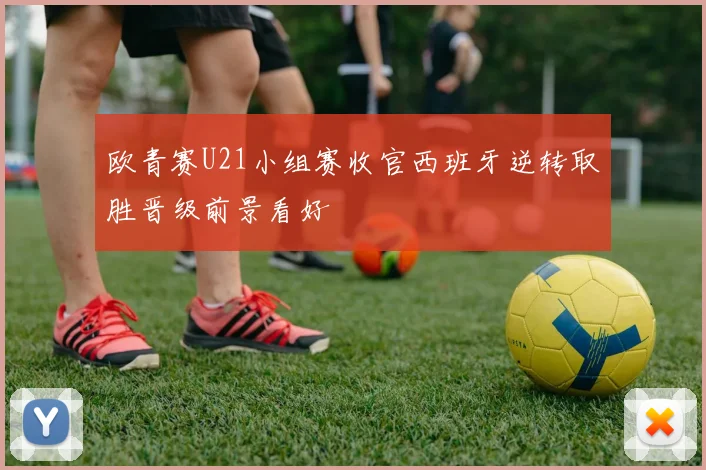 欧青赛U21小组赛收官西班牙逆转取胜晋级前景看好