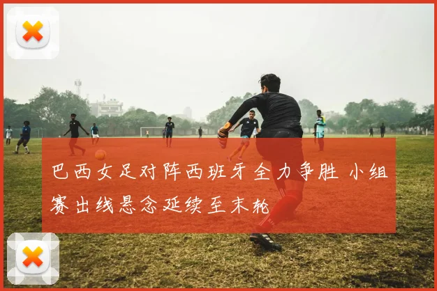 巴西女足对阵西班牙全力争胜 小组赛出线悬念延续至末轮