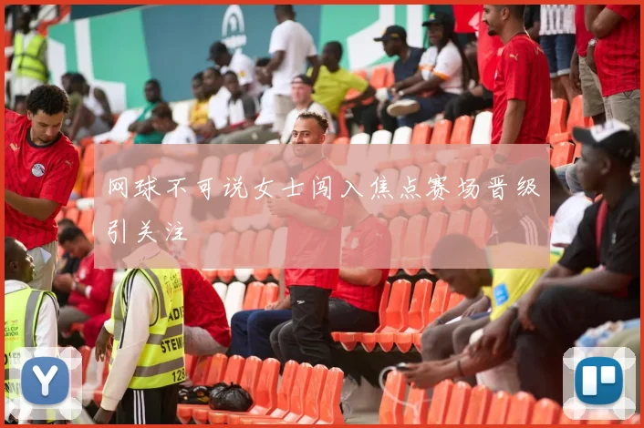 网球不可说女士闯入焦点赛场晋级引关注