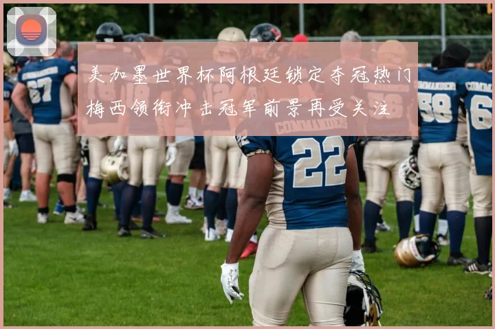 美加墨世界杯阿根廷锁定夺冠热门梅西领衔冲击冠军前景再受关注
