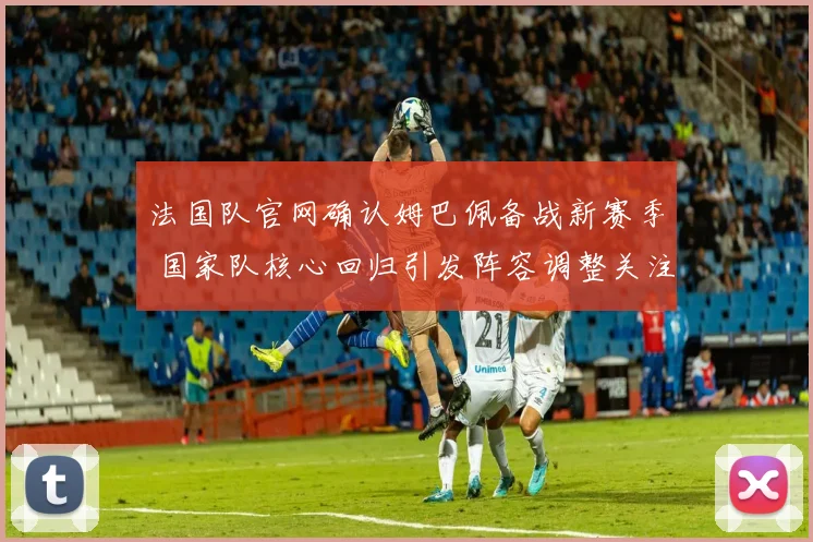 法国队官网确认姆巴佩备战新赛季 国家队核心回归引发阵容调整关注