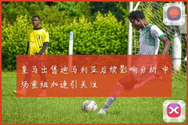 皇马出售迪马利亚后续影响分析 中场重组加速引关注