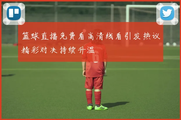 篮球直播免费看高清线看引发热议精彩对决持续升温