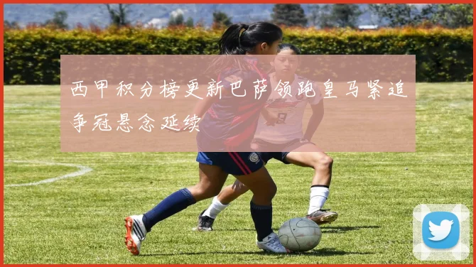 西甲积分榜更新巴萨领跑皇马紧追争冠悬念延续