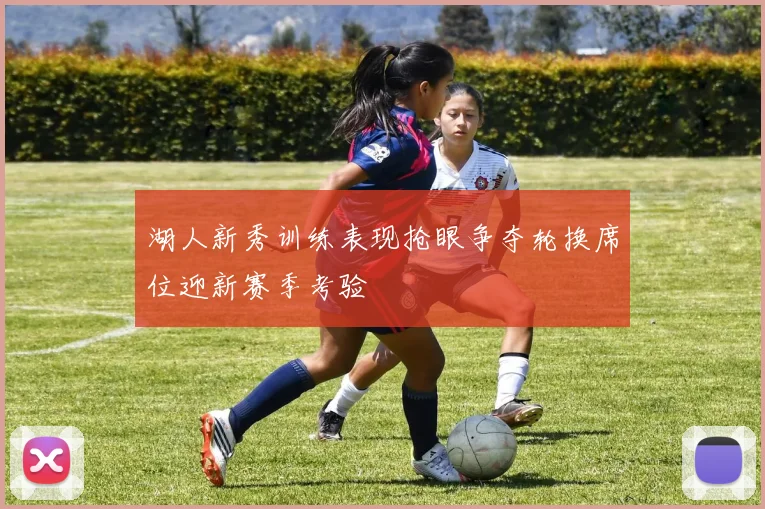 湖人新秀训练表现抢眼争夺轮换席位迎新赛季考验