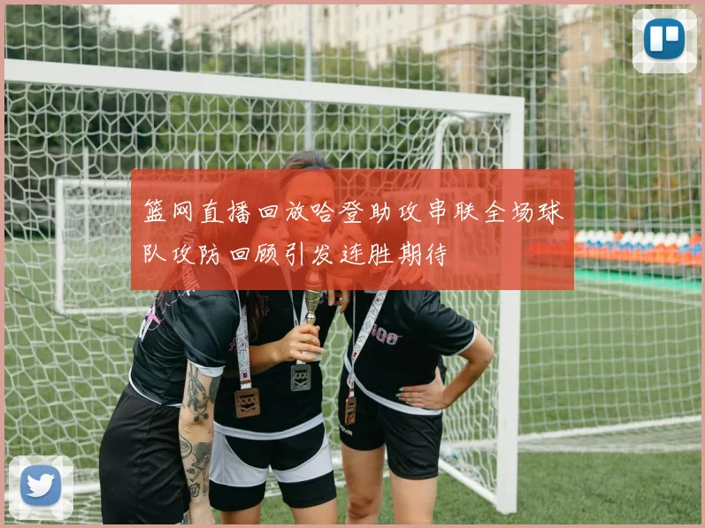 篮网直播回放哈登助攻串联全场球队攻防回顾引发连胜期待