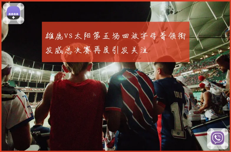 雄鹿vs太阳第五场回放字母哥领衔发威总决赛再度引发关注