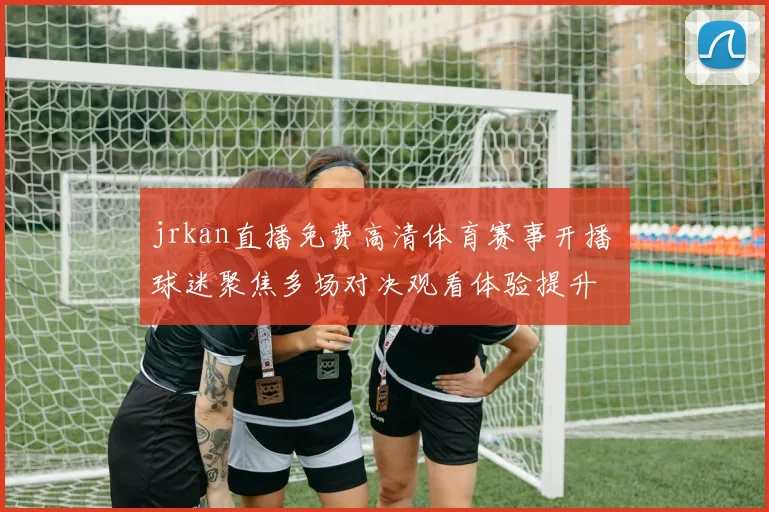 jrkan直播免费高清体育赛事开播 球迷聚焦多场对决观看体验提升