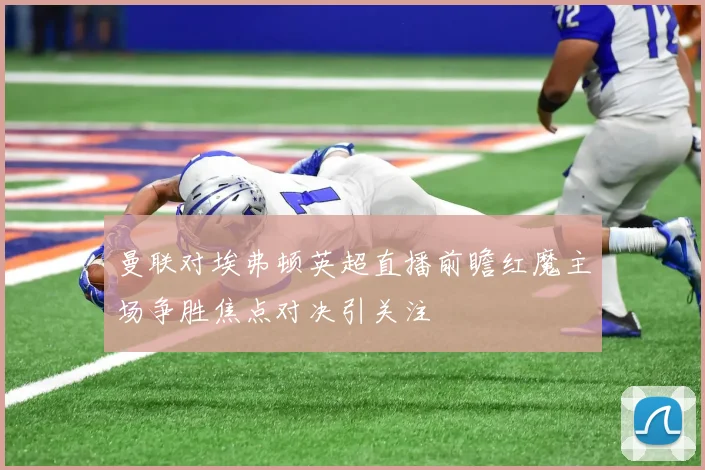 曼联对埃弗顿英超直播前瞻红魔主场争胜焦点对决引关注