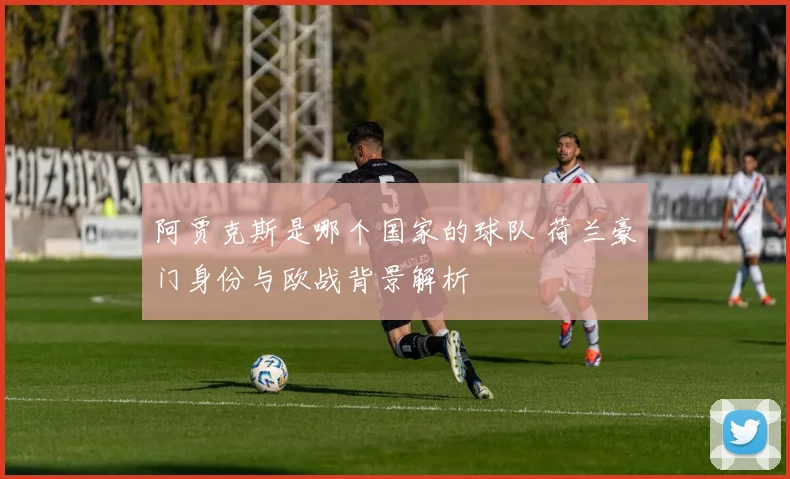 阿贾克斯是哪个国家的球队 荷兰豪门身份与欧战背景解析