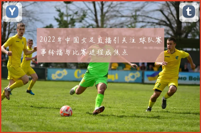 2022年中国女足直播引关注 球队赛事转播与比赛进程成焦点